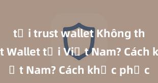 tải trust wallet Không thể tải Trust Wallet tại Việt Nam? Cách khắc phục